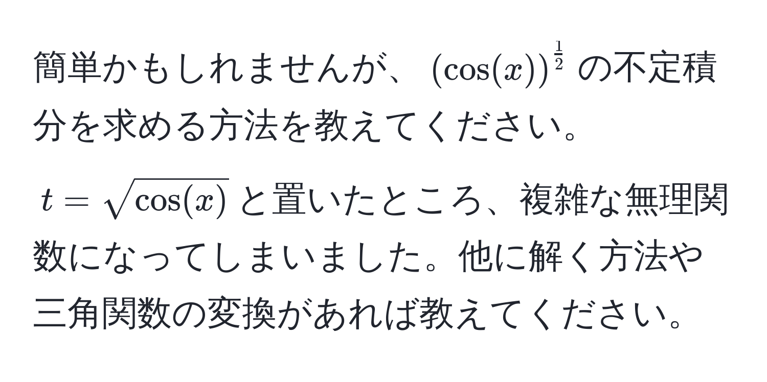 簡単かもしれませんが、$( cos(x) )^ 1/2 $の不定積分を求める方法を教えてください。$t = sqrt(cos(x))$と置いたところ、複雑な無理関数になってしまいました。他に解く方法や三角関数の変換があれば教えてください。