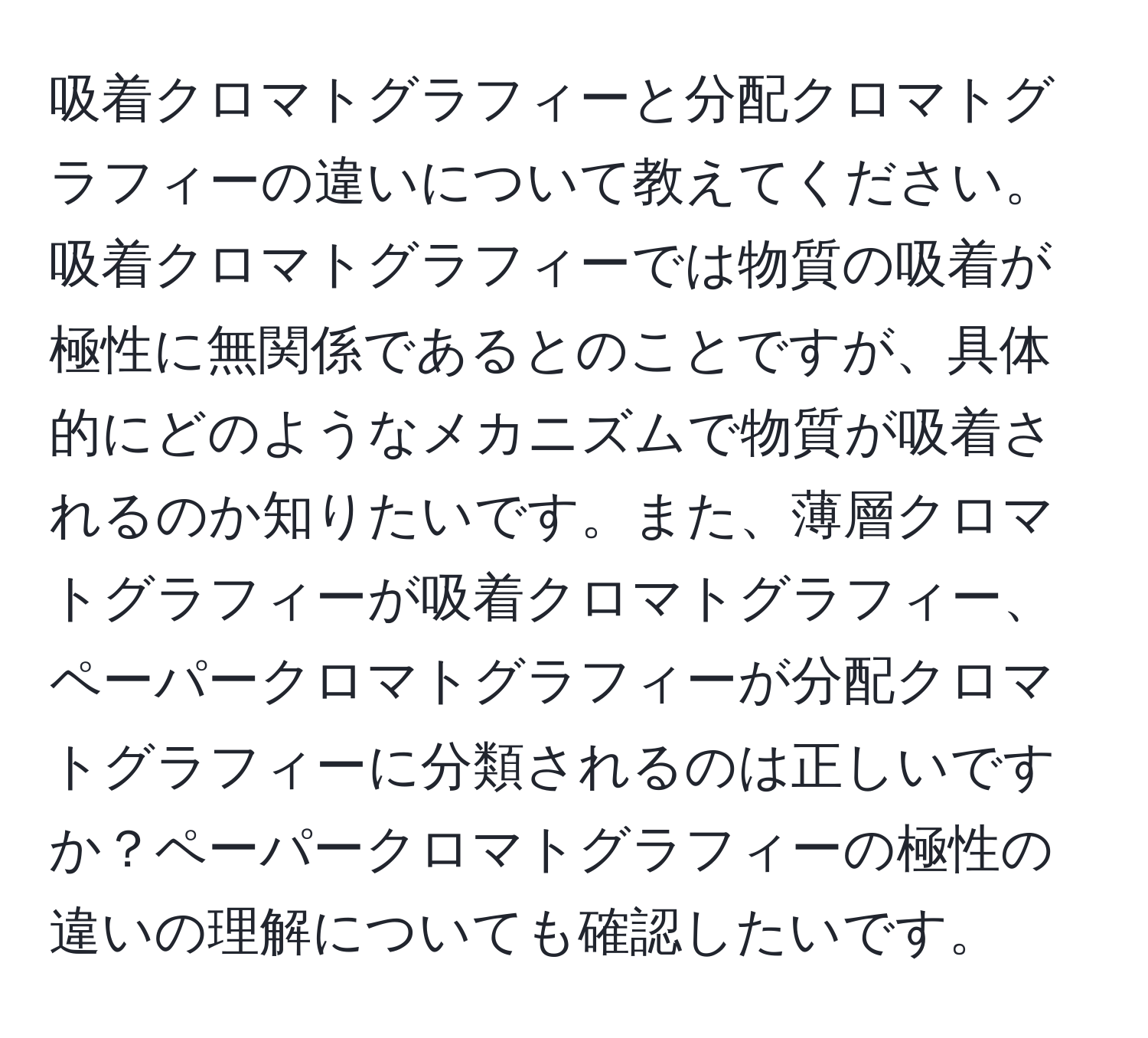 吸着クロマトグラフィーと分配クロマトグラフィーの違いについて教えてください。吸着クロマトグラフィーでは物質の吸着が極性に無関係であるとのことですが、具体的にどのようなメカニズムで物質が吸着されるのか知りたいです。また、薄層クロマトグラフィーが吸着クロマトグラフィー、ペーパークロマトグラフィーが分配クロマトグラフィーに分類されるのは正しいですか？ペーパークロマトグラフィーの極性の違いの理解についても確認したいです。