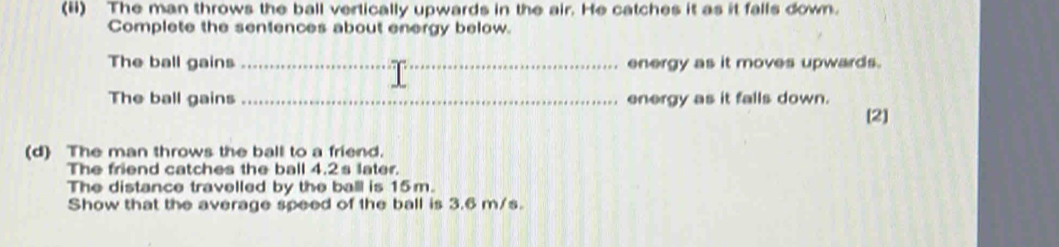 (ii) The man throws the ball vertically upwards in the air. He catches it as it falls down. 
Complete the sentences about energy below. 
The ball gains _energy as it moves upwards. 
The ball gains _energy as it falls down. 
[2] 
(d) The man throws the ball to a friend. 
The friend catches the ball 4.2s later. 
The distance travelled by the ball is 15m. 
Show that the average speed of the ball is 3.6 m/s.