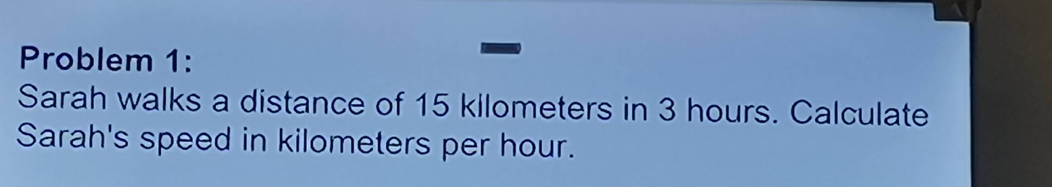 Problem 1: 
Sarah walks a distance of 15 kllometers in 3 hours. Calculate 
Sarah's speed in kilometers per hour.