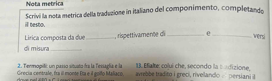 Nota metrica 
Scrivi la nota metrica della traduzione in italiano del componimento, completando 
il testo. 
Lirica composta da due_ , rispettivamente di_ 
_e 
versi 
di misura_ 
2. Termopili: un passo situato fra la Tessaglia e la 13. Efialte: colui che, secondo la tradizione, 
Grecia centrale, fra il monte Eta e il golfo Maliaco, avrebbe tradito i greci, rivelando persiani il 
dove nel 480 à C i gr