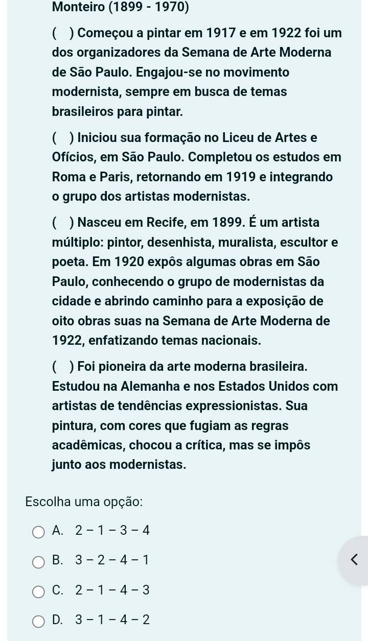 Monteiro (1899 - 1970)
 ) Começou a pintar em 1917 e em 1922 foi um
dos organizadores da Semana de Arte Moderna
de São Paulo. Engajou-se no movimento
modernista, sempre em busca de temas
brasileiros para pintar.
 ) Iniciou sua formação no Liceu de Artes e
Ofícios, em São Paulo. Completou os estudos em
Roma e Paris, retornando em 1919 e integrando
o grupo dos artistas modernistas.
 ) Nasceu em Recife, em 1899. É um artista
múltiplo: pintor, desenhista, muralista, escultor e
poeta. Em 1920 expôs algumas obras em São
Paulo, conhecendo o grupo de modernistas da
cidade e abrindo caminho para a exposição de
oito obras suas na Semana de Arte Moderna de
1922, enfatizando temas nacionais.
 ) Foi pioneira da arte moderna brasileira.
Estudou na Alemanha e nos Estados Unidos com
artistas de tendências expressionistas. Sua
pintura, com cores que fugiam as regras
acadêmicas, chocou a crítica, mas se impôs
junto aos modernistas.
Escolha uma opção:
A. 2-1-3-4
B. 3-2-4-1
C. 2-1-4-3
D. 3-1-4-2