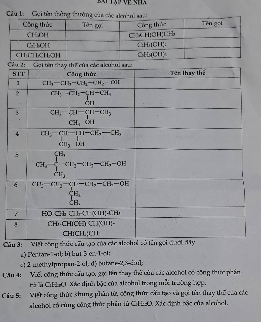 BAI TẠP VE NHA
Câu 1:  Gọi tên thông thường của các alcohol sau:
 
âu 
a) Pentan-1-ol; b) but-3-en-1-ol;
c) 2-methylpropan-2-ol; d) butane-2,3-diol;
Câu 4: Viết công thức cấu tạo, gọi tên thay thế của các alcohol có công thức phân
tử là CH₁O. Xác định bậc của alcohol trong mỗi trường hợp.
Câu 5: Viết công thức khung phân tử, công thức cấu tạo và gọi tên thay thế của các
alcohol có cùng công thức phân tử C₅H₁₂O. Xác định bậc của alcohol.