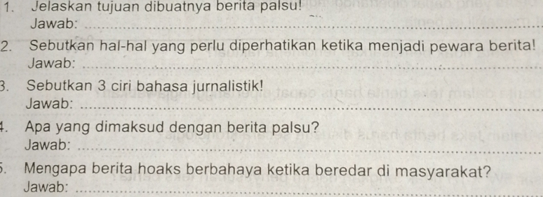 Jelaskan tujuan dibuatnya berita palsu! 
_ 
Jawab:_ 
2. Sebutkan hal-hal yang perlu diperhatikan ketika menjadi pewara berita! 
Jawab:_ 
3. Sebutkan 3 ciri bahasa jurnalistik! 
Jawab:_ 
4. Apa yang dimaksud dengan berita palsu? 
Jawab:_ 
5. Mengapa berita hoaks berbahaya ketika beredar di masyarakat? 
Jawab:_