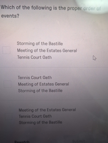 Which of the following is the proper order of
events?
Storming of the Bastille
Meeting of the Estates General
Tennis Court Oath
Tennis Court Oath
Meeting of Estates General
Storming of the Bastille
Meeting of the Estates General
Tennis Court Oath
Storming of the Bastille
Rewatch