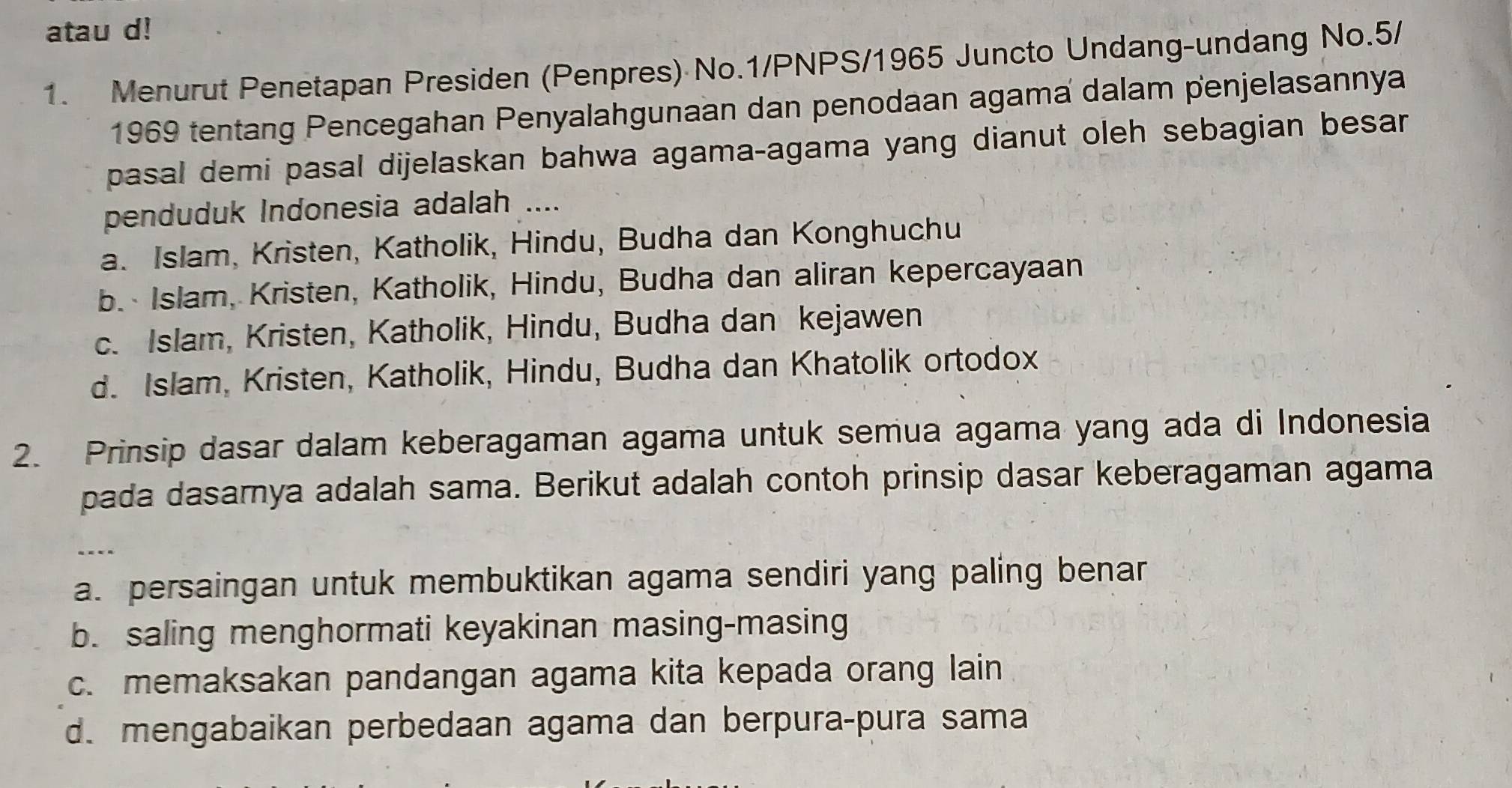 atau d!
1. Menurut Penetapan Presiden (Penpres) No.1/PNPS/1965 Juncto Undang-undang No.5/
1969 tentang Pencegahan Penyalahgunaan dan penodaan agama dalam penjelasannya
pasal demi pasal dijelaskan bahwa agama-agama yang dianut oleh sebagian besar
penduduk Indonesia adalah ....
a. Islam, Kristen, Katholik, Hindu, Budha dan Konghuchu
b. Islam, Kristen, Katholik, Hindu, Budha dan aliran kepercayaan
c. Islam, Kristen, Katholik, Hindu, Budha dan kejawen
d. Islam, Kristen, Katholik, Hindu, Budha dan Khatolik ortodox
2. Prinsip dasar dalam keberagaman agama untuk semua agama yang ada di Indonesia
pada dasamya adalah sama. Berikut adalah contoh prinsip dasar keberagaman agama
“ - --
a. persaingan untuk membuktikan agama sendiri yang paling benar
b. saling menghormati keyakinan masing-masing
c. memaksakan pandangan agama kita kepada orang lain
d. mengabaikan perbedaan agama dan berpura-pura sama