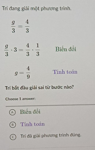 Trí đang giải một phương trình.
 g/3 = 4/3 
 g/3 · 3= 4/3 ·  1/3  Biến đổi
g= 4/9  Tính toán
Trí bắt đầu giải sai từ bước nào?
Choose 1 answer:
a Biến đồi
Tính toán
c Trí đã giải phương trình đúng.