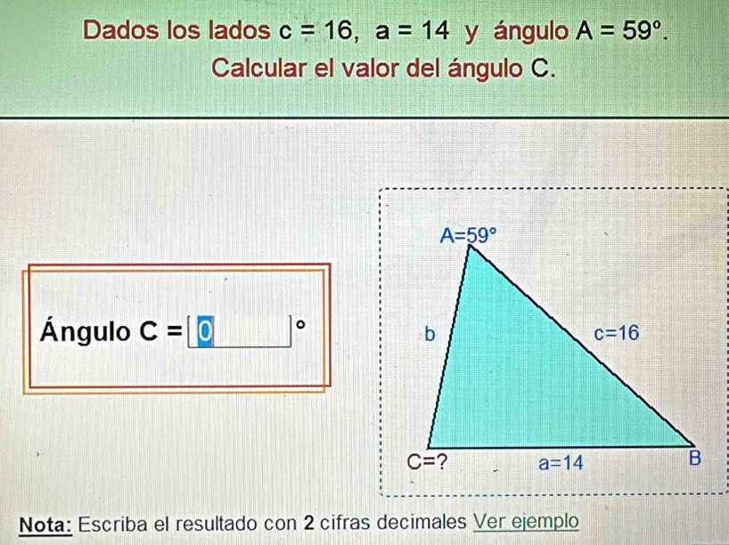 Dados los lados c=16,a=14 y ángulo A=59°.
Calcular el valor del ángulo C.
Ángulo C=0 。
Nota: Escriba el resultado con 2 cifras decimales Ver ejemplo