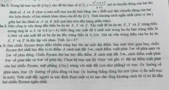 Trong hệ trục tọa độ (Oxy) cho đồ thị hàm số (C): y= (x^2+x+1)/x+1  mô tả chuyển động của hai tàu
dánh cá A và B (đơn vị trên mỗi trục tọa độ tính bằng km ). Biết quỹ đạo chuyển động của hai
tàu luôn thuộc về hai nhánh khác nhau của đồ thị (C). Tính khoảng cách ngắn nhất (đơn vị km )
giữa hai tàu đánh cá A và B (kết quả làm tròn đến hàng phần trăm).
âu 2. Một công ty xây dựng đầu thầu ba dự án X, Y và Z. Xác suất để ba dự án X, Y và Z trùng thầu
tương ứng là a, b và 0,8(a>b) Biết rằng xác suất để ít nhất một trong ba dự bán trúng thầu là
0,964 và xác suất đề cả ba đự án đều trúng thầu là 0,224. Giả sử việc trúng thầu của ba dự án
X, Y và Z là độc lập với nhau. Tính 2a+b ?
Su 3: Hai chiếc flycam được điều khiển cùng bay lên tại một địa điểm. Sau một thời gian bay, chiếc
flycam thứ nhất bay đến vị trí điểm A cách mặt đất 5m, cách điểm  xuất phát 3m về phía nam và
2m về phía đông. Chiếc flycam thứ hai bay đến điểm B cách mặt đất 5m, cách điểm xuất phát
6m về phía bắc và 6m về phía tây. Chọn hệ trục tọa độ Oxyz với gốc O đặt tại điểm xuất phát
của hai chiếc flycam, mặt phẳng (Oxy) trùng với mặt đất (coi như phẳng) có trục Ox hướng về
phía nam, trục Oy hướng về phía đông và trục Oz hướng thẳng đứng lên trời (đơn vị đo mỗi trục
là mét). Trên mặt đất, người ta xác định được một vị trí sao cho tồng khoảng cách từ vị trí đó đến
hai chiếc flycam ngắn nhất