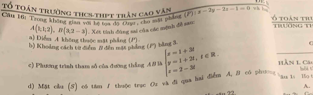 DES
TỔ TOáN TRườnG THCS-thPT trần caO vân
x-2y-2z-1=0 và hai
Cầu 16: Trong không gian với hệ tọa độ Oxyz, cho mặt phẳng (P):
ổ toán tru
trườNG TH
A(1;1;2), B(3;2-3). Xét tính đúng sai của các mệnh đề sau:
a) Điểm A không thuộc mặt phẳng (P).
b) Khoảng cách từ điểm B đến mặt phẳng (P) bằng 3. G
c) Phương trình tham số của đường thẳng AB là beginarrayl x=1+3t y=1+2t,t∈ R. z=2-3tendarray.
HÀN I. Câu
hỏi t
d) Mặt cầu (S) có tâm I thuộc trục Oz và đi qua hai điểm A, B có phương âu 1: Họ t
A.
22.