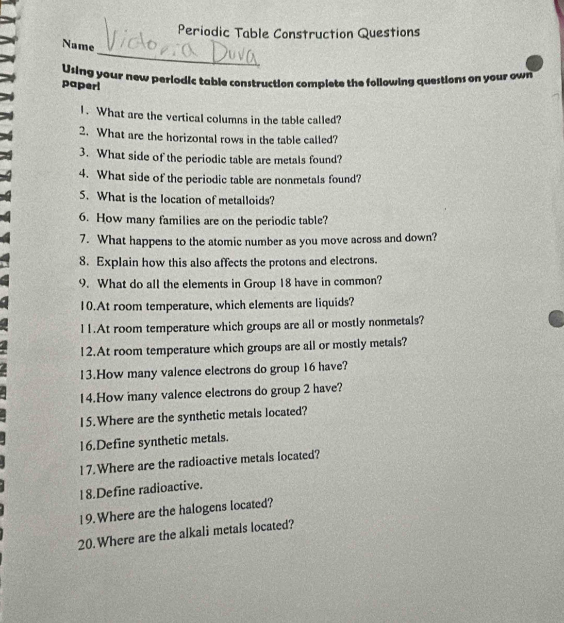 Periodic Table Construction Questions 
_ 
Name 
Using your new periodic table construction complete the following questions on your own 
paperi 
1. What are the vertical columns in the table called? 
2. What are the horizontal rows in the table called? 
3. What side of the periodic table are metals found? 
4. What side of the periodic table are nonmetals found? 
5. What is the location of metalloids? 
6. How many families are on the periodic table? 
7. What happens to the atomic number as you move across and down? 
8. Explain how this also affects the protons and electrons. 
9. What do all the elements in Group 18 have in common? 
10.At room temperature, which elements are liquids? 
l1.At room temperature which groups are all or mostly nonmetals? 
12.At room temperature which groups are all or mostly metals? 
13.How many valence electrons do group 16 have? 
14.How many valence electrons do group 2 have? 
15.Where are the synthetic metals located? 
16.Define synthetic metals. 
17.Where are the radioactive metals located? 
18.Define radioactive. 
19. Where are the halogens located? 
20.Where are the alkali metals located?