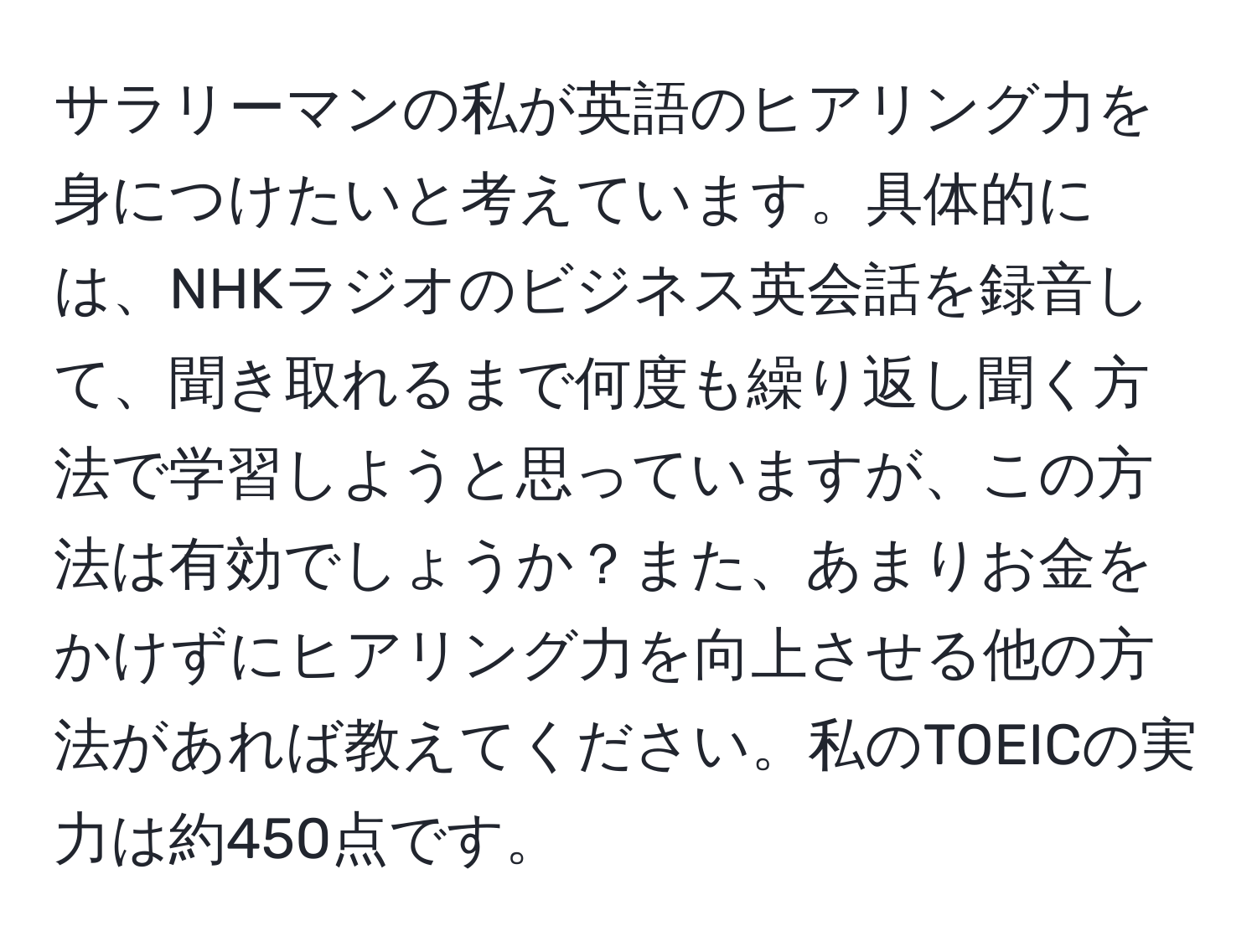 サラリーマンの私が英語のヒアリング力を身につけたいと考えています。具体的には、NHKラジオのビジネス英会話を録音して、聞き取れるまで何度も繰り返し聞く方法で学習しようと思っていますが、この方法は有効でしょうか？また、あまりお金をかけずにヒアリング力を向上させる他の方法があれば教えてください。私のTOEICの実力は約450点です。