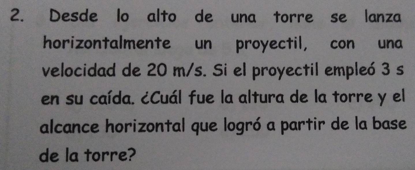 Desde lo alto de una torre se lanza 
horizontalmente un proyectil, con una 
velocidad de 20 m/s. Si el proyectil empleó 3 s
en su caída. ¿Cuál fue la altura de la torre y el 
alcance horizontal que logró a partir de la base 
de la torre?