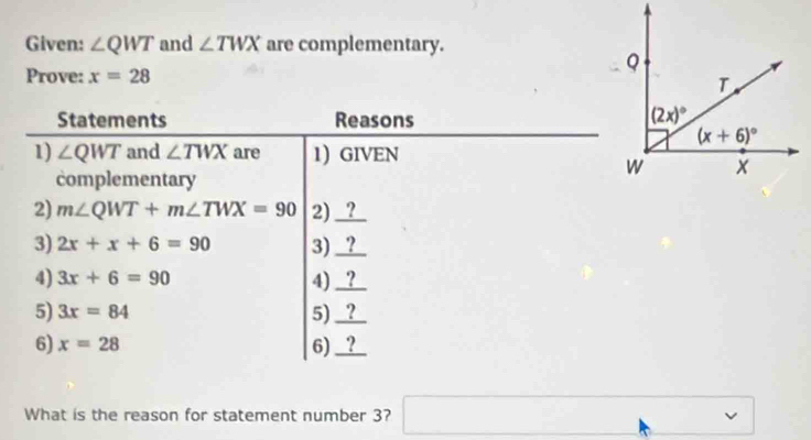 Given: ∠ QWT and ∠ TWX are complementary.
Prove: x=28
Statements Reasons 
1) ∠ QWT and ∠ TWX are 1) GIVEN
complementary
2) m∠ QWT+m∠ TWX=90 2) _?_
3) 2x+x+6=90 3) _?_
4) 3x+6=90 4) _?__
5) 3x=84 5) _?_
6) x=28 6)_?_
What is the reason for statement number 3? □  v