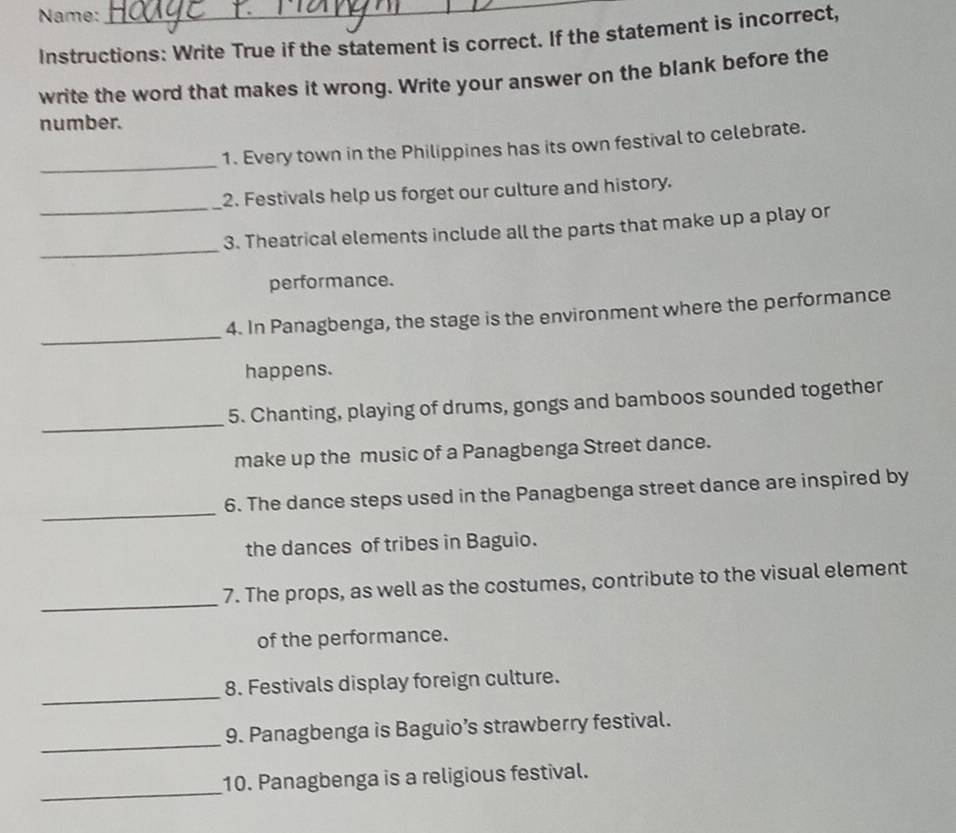 Name: 
_ 
Instructions: Write True if the statement is correct. If the statement is incorrect, 
write the word that makes it wrong. Write your answer on the blank before the 
number. 
_ 
1. Every town in the Philippines has its own festival to celebrate. 
_ 
2. Festivals help us forget our culture and history. 
_ 
3. Theatrical elements include all the parts that make up a play or 
performance. 
_ 
4. In Panagbenga, the stage is the environment where the performance 
happens. 
_ 
5. Chanting, playing of drums, gongs and bamboos sounded together 
make up the music of a Panagbenga Street dance. 
_ 
6. The dance steps used in the Panagbenga street dance are inspired by 
the dances of tribes in Baguio. 
_ 
7. The props, as well as the costumes, contribute to the visual element 
of the performance. 
_ 
8. Festivals display foreign culture. 
_ 
9. Panagbenga is Baguio’s strawberry festival. 
_ 
10. Panagbenga is a religious festival.