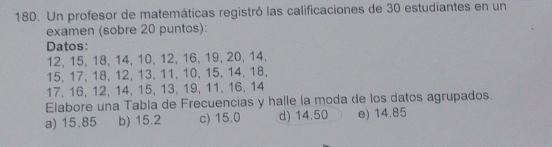 Un profesor de matemáticas registró las calificaciones de 30 estudiantes en un
examen (sobre 20 puntos):
Datos:
12, 15, 18, 14, 10, 12, 16, 19, 20, 14,
15, 17, 18, 12, 13, 11, 10, 15, 14, 18,
17, 16, 12, 14, 15, 13, 19, 11, 16, 14
Elabore una Tabla de Frecuencias y halle la moda de los datos agrupados.
a) 15,85 b) 15.2 c) 15.0 d) 14.50 e) 14.85