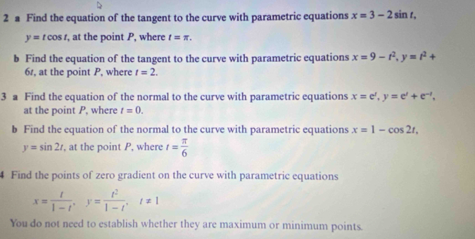 a Find the equation of the tangent to the curve with parametric equations x=3-2sin t,
y=tcos t , at the point P, where t=π. 
b Find the equation of the tangent to the curve with parametric equations x=9-t^2, y=t^2+
61, at the point P, where t=2. 
3 a Find the equation of the normal to the curve with parametric equations x=e^t, y=e^t+e^(-t), 
at the point P, where t=0. 
b Find the equation of the normal to the curve with parametric equations x=1-cos 2t,
y=sin 2t , at the point P, where t= π /6 
4 Find the points of zero gradient on the curve with parametric equations
x= t/1-t , y= t^2/1-t , t!= 1
You do not need to establish whether they are maximum or minimum points.