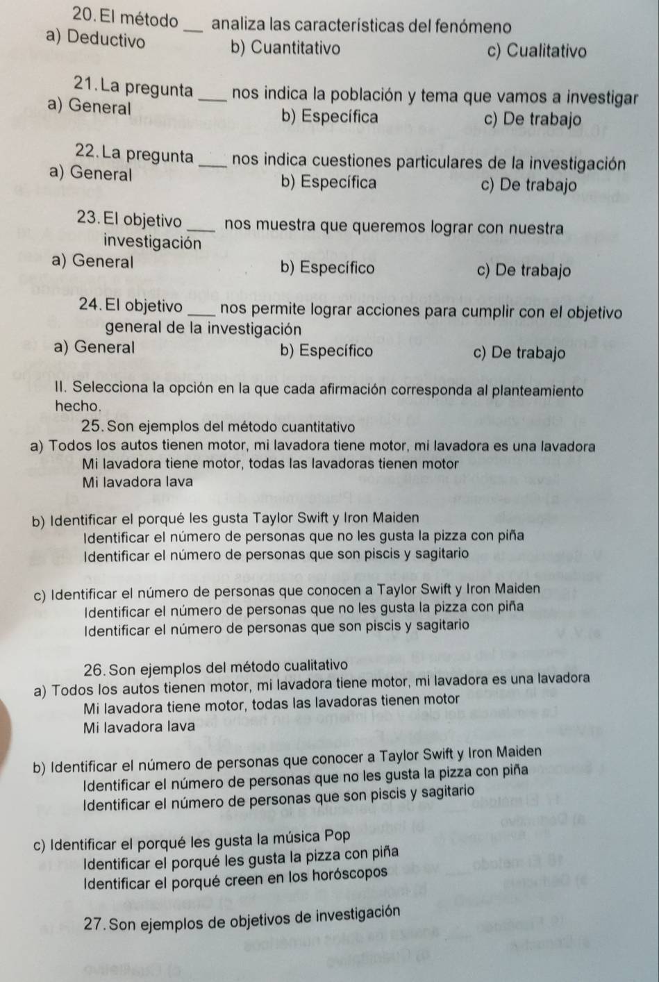 El método _analiza las características del fenómeno
a) Deductivo
b) Cuantitativo c) Cualitativo
21. La pregunta _nos indica la población y tema que vamos a investigar
a) General b) Específica c) De trabajo
22. La pregunta _nos indica cuestiones particulares de la investigación
a) General b) Específica c) De trabajo
23. El objetivo _nos muestra que queremos lograr con nuestra
investigación
a) General b) Específico c) De trabajo
24. El objetivo _nos permite lograr acciones para cumplir con el objetivo
general de la investigación
a) General b) Específico c) De trabajo
II. Selecciona la opción en la que cada afirmación corresponda al planteamiento
hecho.
25. Son ejemplos del método cuantitativo
a) Todos los autos tienen motor, mi lavadora tiene motor, mi lavadora es una lavadora
Mi lavadora tiene motor, todas las lavadoras tienen motor
Mi lavadora lava
b) Identificar el porqué les gusta Taylor Swift y Iron Maiden
Identificar el número de personas que no les gusta la pizza con piña
Identificar el número de personas que son piscis y sagitario
c) Identificar el número de personas que conocen a Taylor Swift y Iron Maiden
Identificar el número de personas que no les gusta la pizza con piña
Identificar el número de personas que son piscis y sagitario
26. Son ejemplos del método cualitativo
a) Todos los autos tienen motor, mi lavadora tiene motor, mi lavadora es una lavadora
Mi lavadora tiene motor, todas las lavadoras tienen motor
Mi lavadora lava
b) Identificar el número de personas que conocer a Taylor Swift y Iron Maiden
Identificar el número de personas que no les gusta la pizza con piña
Identificar el número de personas que son piscis y sagitario
c) Identificar el porqué les gusta la música Pop
Identificar el porqué les gusta la pizza con piña
Identificar el porqué creen en los horóscopos
27. Son ejemplos de objetivos de investigación