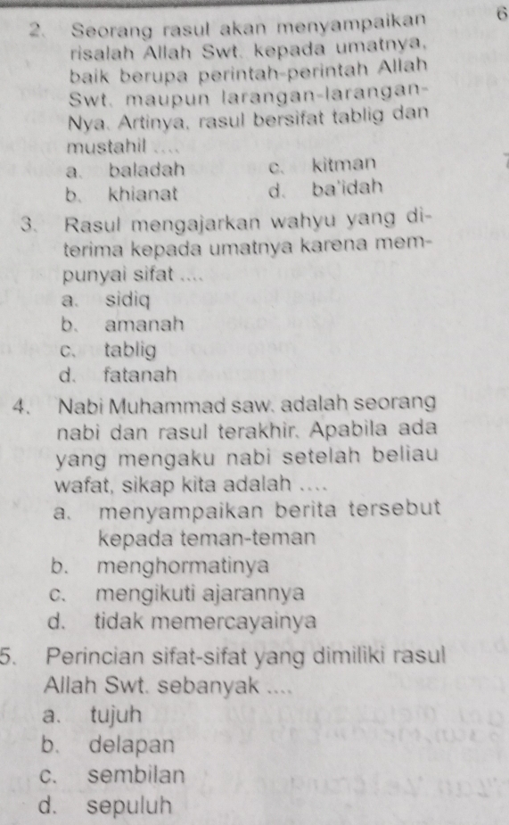 Seorang rasul akan menyampaikan 6
risalah Allah Swt. kepada umatnya.
baik berupa perintah-perintah Allah
Swt. maupun larangan-larangan-
Nya. Artinya, rasul bersifat tablig dan
mustahil
a. baladah c. kitman
b. khianat d. ba'idah
3. Rasul mengajarkan wahyu yang di-
terima kepada umatnya karena mem-
punyai sifat ....
a. sidiq
b. amanah
c、 tablig
d. fatanah
4. Nabi Muhammad saw. adalah seoran
nabi dan rasul terakhir. Apabila ada
yang mengaku nabi setelah beliau 
wafat, sikap kita adalah ....
a. menyampaikan berita tersebut
kepada teman-teman
b. menghormatinya
c. mengikuti ajarannya
d. tidak memercayainya
5. Perincian sifat-sifat yang dimiliki rasul
Allah Swt. sebanyak ....
a. tujuh
b. delapan
c. sembilan
d. sepuluh