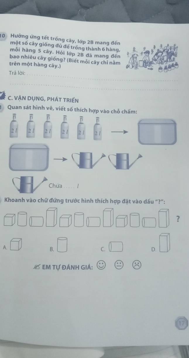 Hưởng ứng tết trống cây, lớp 2B mang đến
một số cây giống đủ để trống thành 6 hàng,
mỗi hàng 5 cây. Hỏi lớp 2B đã mang đến
bao nhiêu cây giống? (Biết mỗi cây chỉ nằm
trên một hàng cây.)
Trả lời:_
_
C. VẬN DỤNG, PHÁT TRIểN
Quan sát hình vẽ, viết số thích 
Khoanh vào chữ đứng trước hình thích hợp đặt vào dấu “?”:
□ □ ？
A. □ □ □
B.
C. □ 
D.
* Em Tự ĐÁnh GIÁ: beginpmatrix _ 0.8 _ endpmatrix
17