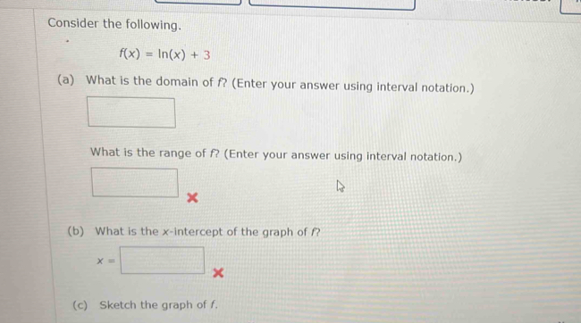 Consider the following.
f(x)=ln (x)+3
(a) What is the domain of f? (Enter your answer using interval notation.) 
What is the range of f? (Enter your answer using interval notation.)
x
(b) What is the x-intercept of the graph of f?
x=□ □ 
(c) Sketch the graph of f.