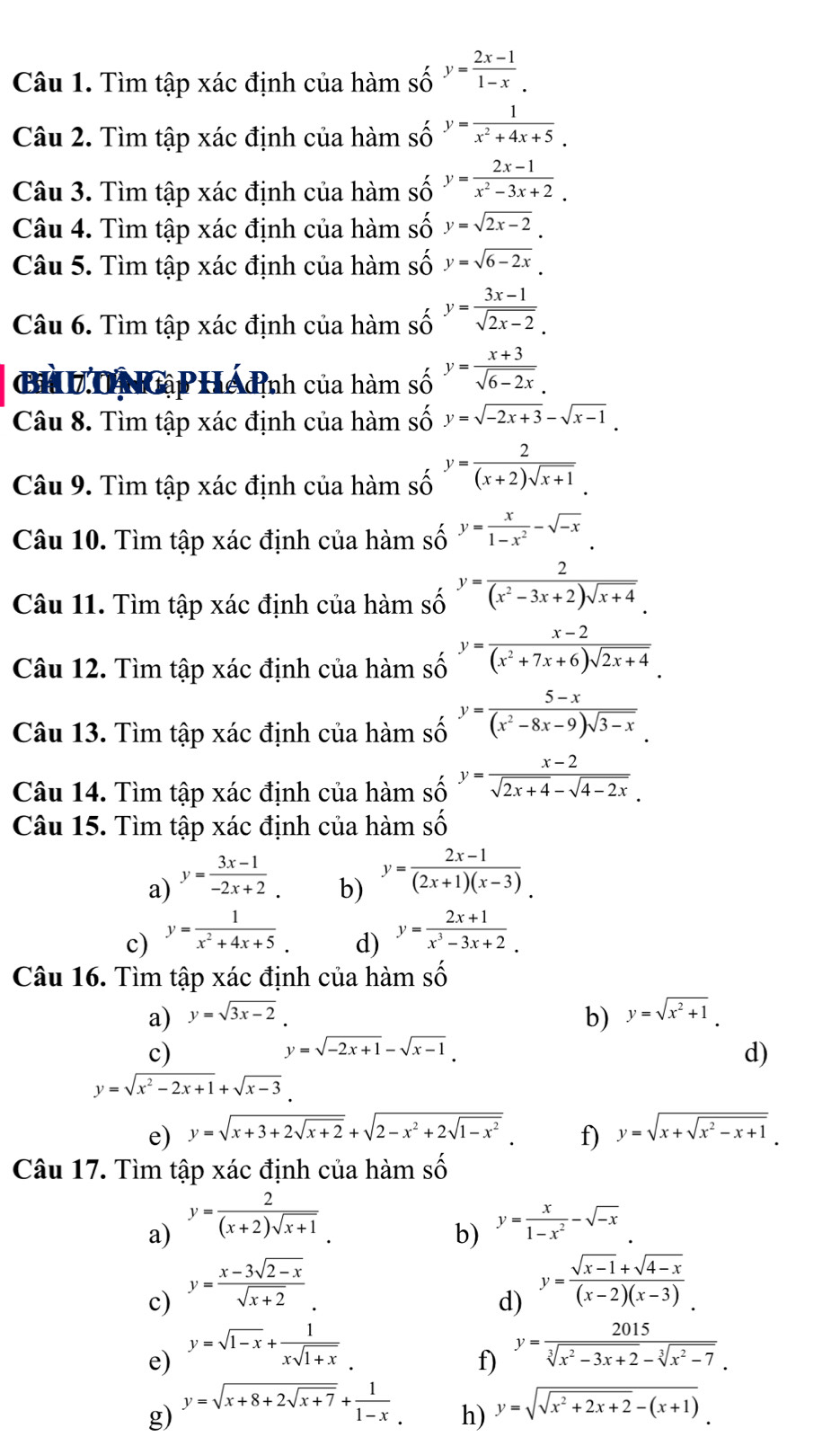 Tìm tập xác định của hàm số y= (2x-1)/1-x .
Câu 2. Tìm tập xác định của hàm số y= 1/x^2+4x+5 .
Câu 3. Tìm tập xác định của hàm số y= (2x-1)/x^2-3x+2 .
Câu 4. Tìm tập xác định của hàm số y=sqrt(2x-2).
Câu 5. Tìm tập xác định của hàm số y=sqrt(6-2x).
Câu 6. Tìm tập xác định của hàm số y= (3x-1)/sqrt(2x-2). 
a H Tị ập Hệ định của hàm số y= (x+3)/sqrt(6-2x) .
Câu 8. Tìm tập xác định của hàm số y=sqrt(-2x+3)-sqrt(x-1).
Câu 9. Tìm tập xác định của hàm số y= 2/(x+2)sqrt(x+1) .
Câu 10. Tìm tập xác định của hàm số y= x/1-x^2 -sqrt(-x).
Câu 11. Tìm tập xác định của hàm số y= 2/(x^2-3x+2)sqrt(x+4) .
Câu 12. Tìm tập xác định của hàm số y= (x-2)/(x^2+7x+6)sqrt(2x+4) .
Câu 13. Tìm tập xác định của hàm số y= (5-x)/(x^2-8x-9)sqrt(3-x) .
Câu 14. Tìm tập xác định của hàm số y= (x-2)/sqrt(2x+4)-sqrt(4-2x) .
Câu 15. Tìm tập xác định của hàm số
a) y= (3x-1)/-2x+2 .
b) y= (2x-1)/(2x+1)(x-3). 
c) y= 1/x^2+4x+5 .
d) y= (2x+1)/x^3-3x+2 .
Câu 16. Tìm tập xác định của hàm số
a) y=sqrt(3x-2). b) y=sqrt(x^2+1).
c)
y=sqrt(-2x+1)-sqrt(x-1)
d)
y=sqrt(x^2-2x+1)+sqrt(x-3).
e) y=sqrt(x+3+2sqrt x+2)+sqrt(2-x^2+2sqrt 1-x^2). f) y=sqrt(x+sqrt x^2-x+1).
Câu 17. Tìm tập xác định của hàm Shat O
a) y= 2/(x+2)sqrt(x+1) . y= x/1-x^2 -sqrt(-x)
b)
c) y= (x-3sqrt(2-x))/sqrt(x+2) .
d) y= (sqrt(x-1)+sqrt(4-x))/(x-2)(x-3) .
e) y=sqrt(1-x)+ 1/xsqrt(1+x) 
f) y= 2015/sqrt[3](x^2-3x+2)-sqrt[3](x^2-7). 
g) y=sqrt(x+8+2sqrt x+7)+ 1/1-x . y=sqrt(sqrt x^2+2x+2)-(x+1)
h)