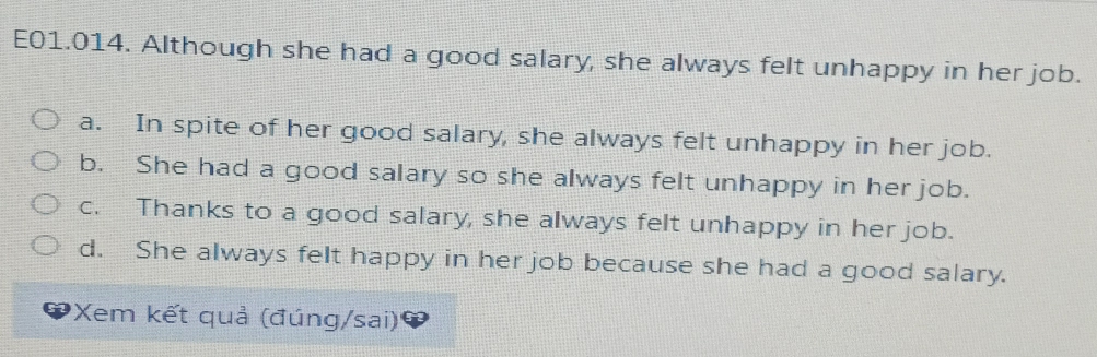 E01.014. Although she had a good salary, she always felt unhappy in her job.
a. In spite of her good salary, she always felt unhappy in her job.
b. She had a good salary so she always felt unhappy in her job.
c. Thanks to a good salary, she always felt unhappy in her job.
d. She always felt happy in her job because she had a good salary.
Xem kết quả (đúng/sai)