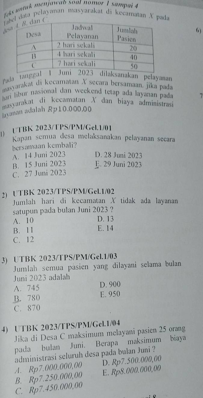 Teks untuk menjawab soal nomor 1 sampai 4
Tel data pelayanan masyarakat di kecamatan X pada
d
6)
Pada tanggnakan pelayanan
masyarakat di kecamatan X secara bersamaan. jika pada
hari libur nasional dan weekend tetap ada layanan pada 7
masyarakat di kecamatan X dan biaya administrasi
layanan adalah Rp10.000.00
1) UTBK 2023/TPS/PM/Gel.1/01
Kapan semua desa melaksanakan pelayanan secara
bersamaan kembali?
A. 14 Juni 2023 D. 28 Juni 2023
B. 15 Juni 2023 E. 29 Juni 2023
C. 27 Juni 2023
2) UTBK 2023/TPS/PM/Gel. 1/02
Jumlah hari di kecamatan X tidak ada layanan
satupun pada bulan Juni 2023 ?
A. 10 D. 13
B. 11 E. 14
C. 12
3) UTBK 2023/TPS/PM/Gel.1/03
Jumlah semua päsien yang dilayani selama bulan
Juni 2023 adalah
A. 745 D. 900
B. 780 E. 950
C. 870
4) UTBK 2023/TPS/PM/Gel.1/04
Jika di Desa C maksimum melayani pasien 25 orang
pada bulan Juni. Berapa maksimum biaya
administrasi seluruh desa pada bulan Juni ?
A. Rp7.000.000,00 D. Rp7.500.000,00
B. Rp7.250.000,00 E. Rp8.000.000,00
C. Rp7.450.000,00
o