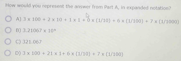 How would you represent the answer from Part A, in expanded notation?
A) 3* 100+2* 10+1* 1+0* (1/10)+6* (1/100)+7* (1/1000)
B) 3.21067* 10^9
C) 321.067
D) 3* 100+21* 1+6* (1/10)+7* (1/100)