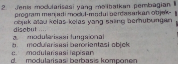 Jenis modularisasi yang melibatkan pembagian 
program menjadi modul-modul berdasarkan objek-
objek atau kelas-kelas yang saling berhubungan
disebut ....
a. modularisasi fungsional
b. modularisasi berorientasi objek
c. modularisasi lapisan
d. modularisasi berbasis komponen