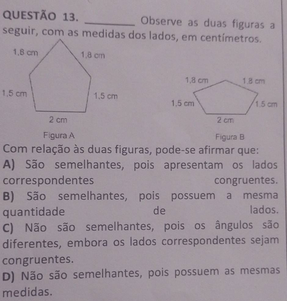 Observe as duas figuras a

Figura A Figura B
Com relação às duas figuras, pode-se afirmar que:
A) São semelhantes, pois apresentam os lados
correspondentes congruentes.
B) São semelhantes, pois possuem a mesma
quantidade de lados.
C) Não são semelhantes, pois os ângulos são
diferentes, embora os lados correspondentes sejam
congruentes.
D) Não são semelhantes, pois possuem as mesmas
medidas.