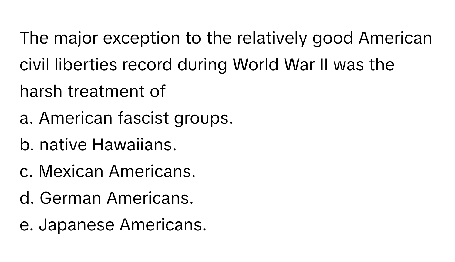 The major exception to the relatively good American civil liberties record during World War II was the harsh treatment of 

a. American fascist groups.
b. native Hawaiians.
c. Mexican Americans.
d. German Americans.
e. Japanese Americans.