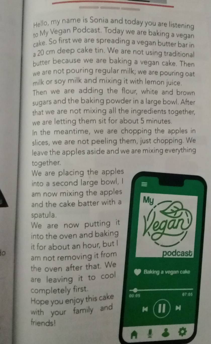 Hello, my name is Sonia and today you are listening 
to My Vegan Podcast. Today we are baking a vegan 
cake. So first we are spreading a vegan butter bar in 
a 20 cm deep cake tin. We are not using traditional 
butter because we are baking a vegan cake. Then 
we are not pouring regular milk; we are pouring oat 
milk or soy milk and mixing it with lemon juice. 
Then we are adding the flour, white and brown 
sugars and the baking powder in a large bowl. After 
that we are not mixing all the ingredients together, 
we are letting them sit for about 5 minutes. 
In the meantime, we are chopping the apples in 
slices, we are not peeling them, just chopping. We 
leave the apples aside and we are mixing everything 
together. 
We are placing the apples 
into a second large bowl, I 
am now mixing the apples 
and the cake batter with a My 
spatula. 
We are now putting it 
into the oven and baking 
it for about an hour, but I 
to podcast 
am not removing it from 
the oven after that. We 
are leaving it to cool 
Baking a vegan cake 
completely first. 
Hope you enjoy this cake 00:05 
07:05 
with your family and 
II M 
friends!