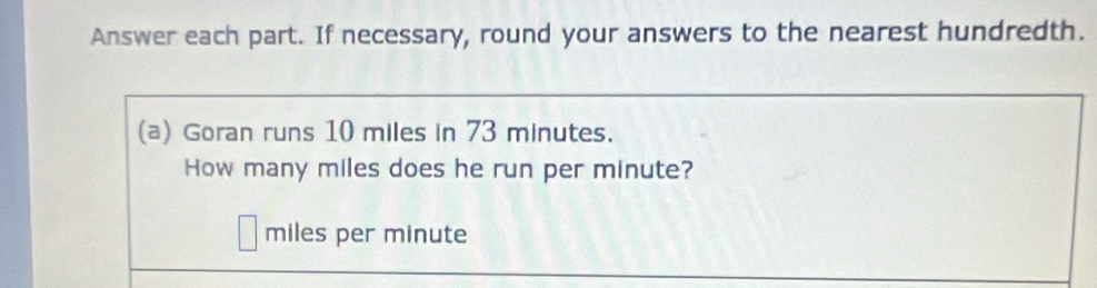 Answer each part. If necessary, round your answers to the nearest hundredth. 
(a) Goran runs 10 miles in 73 minutes. 
How many miles does he run per minute?
miles per minute