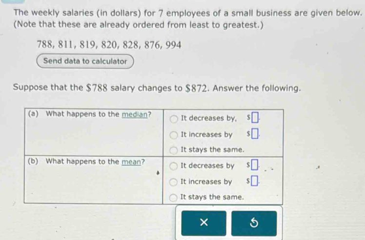 The weekly salaries (in dollars) for 7 employees of a small business are given below. 
(Note that these are already ordered from least to greatest.)
788, 811, 819, 820, 828, 876, 994
Send data to calculator 
Suppose that the $788 salary changes to $872. Answer the following. 
×