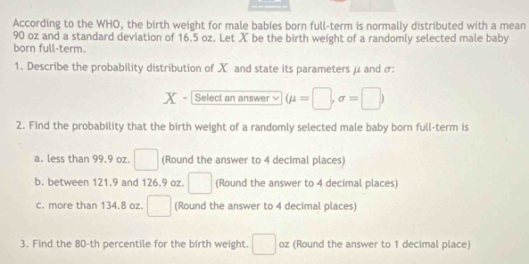 According to the WHO, the birth weight for male babies born full-term is normally distributed with a mean
90 oz and a standard deviation of 16.5 oz. Let X be the birth weight of a randomly selected male baby 
born full-term. 
1. Describe the probability distribution of X and state its parameters μ and σ :
x Select an answer (mu =□ ,sigma =□ )
2. Find the probability that the birth weight of a randomly selected male baby born full-term is 
a. less than 99.9 oz. □ (Round the answer to 4 decimal places) 
b. between 121.9 and 126.9 oz. □ (Round the answer to 4 decimal places) 
c. more than 134.8 oz. □ (Round the answer to 4 decimal places) 
3. Find the 80-th percentile for the birth weight. □ oz (Round the answer to 1 decimal place)