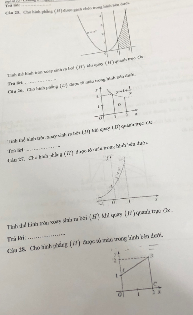 +1 s0 12 = 1
Trả lời:_
Câu 25. Cho hình phẳng (/) được gạch chéo trong hình bên dưới.
4
3
y=x^2 2
1
o 1 2
Tính thể hình tròn xoay sinh ra bởi (H) khi quay (H) quanh trục Ox .
Trã lời:
Câu 26. Cho hình phẳng (D)  trong hình bên dưới.
Tính thể hình tròn xoay sinh ra bởi (D) khi quay (D)qu
Trả lời:
Câu 27. Cho hình phẳng (H)c tô màu trong hình bên dưới.
Tính thể hình tròn xoay sinh ra bởi (H) khi quay (H)quanh trục Ox .
Trả lời:
Câu 28. Cho hình phẳng (H) được tô màu trong hình bên dưới.