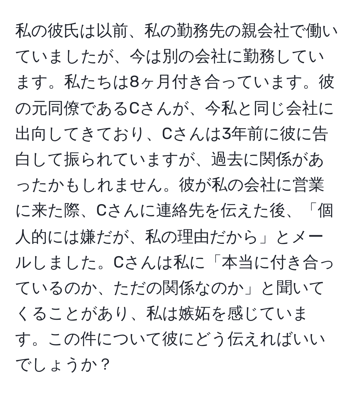 私の彼氏は以前、私の勤務先の親会社で働いていましたが、今は別の会社に勤務しています。私たちは8ヶ月付き合っています。彼の元同僚であるCさんが、今私と同じ会社に出向してきており、Cさんは3年前に彼に告白して振られていますが、過去に関係があったかもしれません。彼が私の会社に営業に来た際、Cさんに連絡先を伝えた後、「個人的には嫌だが、私の理由だから」とメールしました。Cさんは私に「本当に付き合っているのか、ただの関係なのか」と聞いてくることがあり、私は嫉妬を感じています。この件について彼にどう伝えればいいでしょうか？