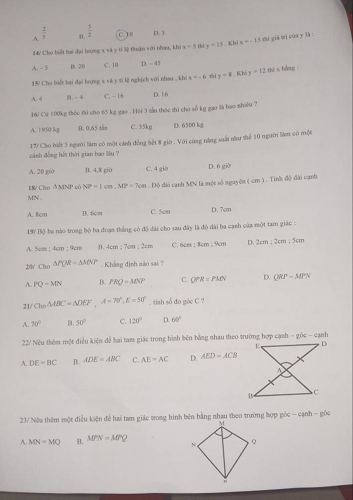 A.  2/5 
B.  5/2  C. 10 D. 3
14/ Cho biết hai đại lượng x và y tỉ lệ thuận với nhau, khi x=5 thi y=15. Khi x=-15 thì giá trị của y là :
A. - 5 B. 20 C. 10 D. -45
15/ Cho biết hai đại lượng x và y tí lệ nghịch với nhau , khi x=-6 thì y=8. Khi y=12thix bằng
A. 4 B. - 4 C. - 16 D. 16
16/ Cứ 100kg thỏc thì cho 65 kg gạo . Hỏi 3 tần thóc thì cho số kg gạo là bao nhiêu ?
A. 1950 kg B. 0,65 tần C. 35kg D. 6500 kg
17/ Cho biết 5 người làm có một cánh đồng hết 8 giờ . Với cùng năng suất như thể 10 người làm cô một
cánh đồng hết thời gian bao lâu ?
A. 20 giờ B. 4,8 giờ C. 4 giờ D. 6 giờ
18/ Cho △ MNP có NP=1cm,MP=7cm. Độ dài cạnh MN là một số nguyên ( cm ) . Tính độ dài cạnh
MN .
A. 8cm B. 6cm C. 5cm D. 7cm
19/ Bộ ba nào trong bộ ba đoạn thẳng có độ dài cho sau đây là độ dài ba cạnh của một tam giác :
A. 5cm ; 4cm ; 9cm B. 4cm ; 7cm;2cm C. 6cm ; 8cm ; 9cm D. 2cm ; 2cm ; 5cm
20/ Ch_0△ PQR=△ MNP.  Khẳng định nào sai ?
A. PQ=MN B. PRQ=MNP C. QPR=PMN D. QRP=MPN
21/ Ch_0△ ABC=△ DEF,A=70°,E=50°. tính số đo góc C ?
A. 70° B. 50° C. 120° D. 60°
22/ Nêu thêm một điều kiện để hai tam giác trong hình bên bằng nhau theo trường hợp cạnh - góc - cạnh
A. DE=BC B. ADE=ABC C. AE=AC D. AED=ACB
23/ Nêu thêm một điều kiện để hai tam giác trong hình bên bằng nhau theo trường hợp góc - cạnh - góc
A. MN=MQ B. MPN=MPQ