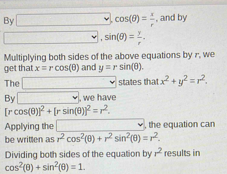 By □ ,cos (θ )= x/r  , and by 
□ , sin (θ )= y/r . 
Multiplying both sides of the above equations by r, we 
get that x=rcos (θ ) and y=rsin (θ ). 
The □ s 5 tates that x^2+y^2=r^2. 
By □ , we have
[rcos (θ )]^2+[rsin (θ )]^2=r^2. 
Applying the □ , the equation can 
be written as r^2cos^2(θ )+r^2sin^2(θ )=r^2. 
Dividing both sides of the equation by r^2 results in
cos^2(θ )+sin^2(θ )=1.