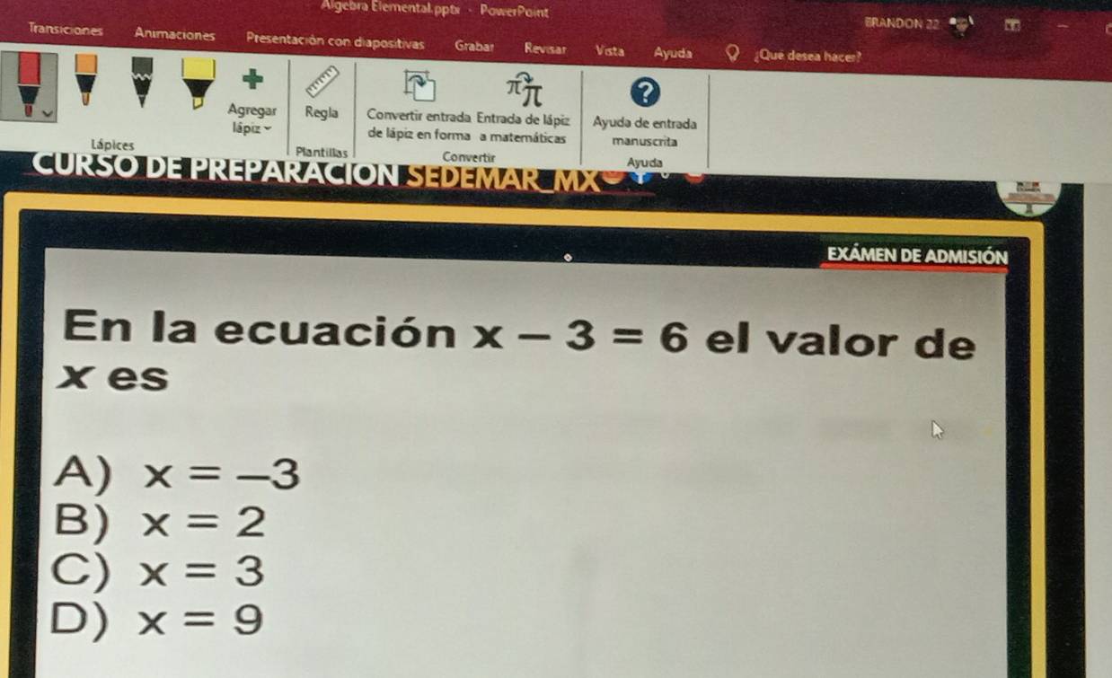 Algebra Elemental.pptx - PowerPoint BRANDON 22
Transiciones Animaciones Presentación con diapositivas Grabar Revisar Vista Ayuda ¿Que desea hacer?
I
Agregar Regla Convertir entrada Entrada de lápiz Ayuda de entrada
lápiz y de lápiz en forma a matemáticas manuscrita
Lápices Plantillas Convertir Ayuda
CURSO DE PREPARACION SEDEMAR MX
EXÁMEN DE ADMISIÓN
En la ecuación x-3=6 el valor de
xes
A) x=-3
B) x=2
C) x=3
D) x=9