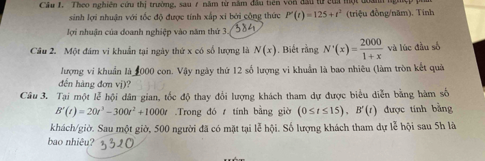 Theo nghiên cứu thị trường, sau 7 năm từ năm đầu tiên von đầu từ của một đoành nghệp pi 
sinh lợi nhuận với tốc độ được tính xấp xỉ bởi công thức P'(t)=125+t^2 (triệu đồng/năm). Tính 
lợi nhuận của doanh nghiệp vào năm thứ 3. 
Cầu 2. Một đám vi khuẩn tại ngày thứ x có số lượng là N(x). Biết rằng N'(x)= 2000/1+x  và lúc đầu số 
lượng vi khuẩn là 2000 con. Vậy ngày thứ 12 số lượng vi khuẩn là bao nhiêu (làm tròn kết quả 
đến hàng đơn vị)? 
Câu 3. Tại một lễ hội dân gian, tốc độ thay đổi lượng khách tham dự được biểu diễn bằng hàm số
B'(t)=20t^3-300t^2+1000t.Trong đó t tính bằng giờ (0≤ t≤ 15), B'(t) được tính bằng 
khách/giờ. Sau một giờ, 500 người đã có mặt tại lễ hội. Số lượng khách tham dự lễ hội sau 5h là 
bao nhiêu?