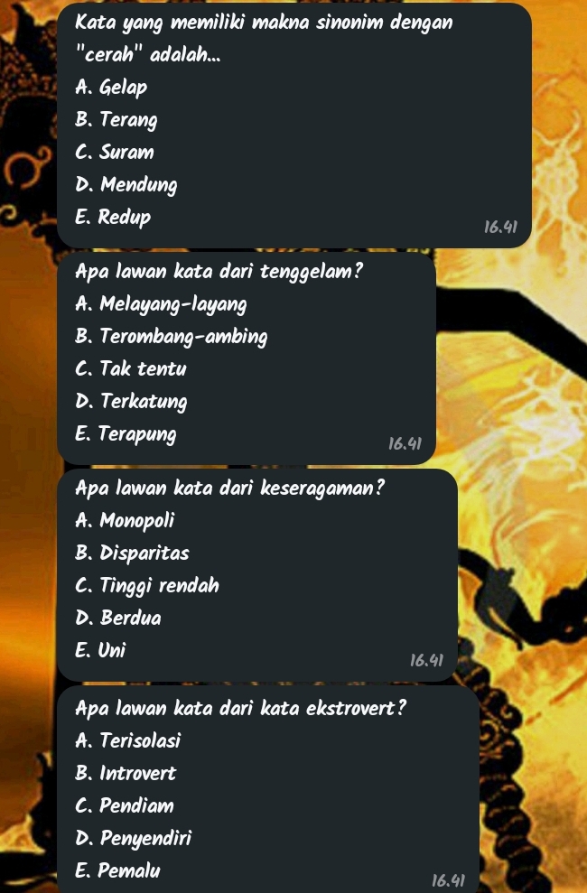 Kata yang memiliki makna sinonim dengan
''cerah'' adalah...
A. Gelap
B. Terang
C. Suram
D. Mendung
E. Redup
16.41
Apa lawan kata dari tenggelam?
A. Melayang-layang
B. Terombang-ambing
C. Tak tentu
D. Terkatung
E. Terapung
16.41
Apa lawan kata dari keseragaman?
A. Monopoli
B. Disparitas
C. Tinggi rendah
D. Berdua
E. Uni
16.41
Apa lawan kata dari kata ekstrovert?
A. Terisolasi
B. Introvert
C. Pendiam
D. Penyendiri
E. Pemalu
16.41