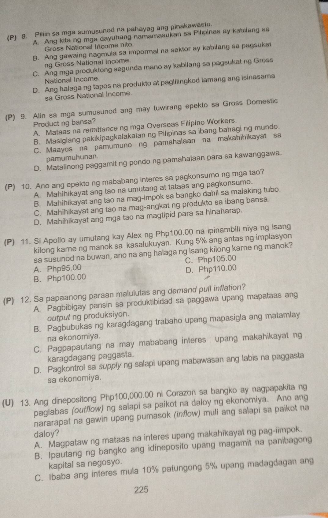 Piliin sa mga sumusunod na pahayag ang pinakawasto.
A. Ang kita ng mga dayuhang namamasukan sa Pilipinas ay kabilang sa
Gross National Income nito.
B. Ang gawaing nagmula sa impormal na sektor ay kabilang sa pagsukat
ng Gross National Income.
C. Ang mga produktong segunda mano ay kabilang sa pagsukat ng Gross
National Income.
D. Ang halaga ng tapos na produkto at paglilingkod lamang ang isinasama
sa Gross National Income.
(P) 9. Alin sa mga sumusunod ang may tuwirang epekto sa Gross Domestic
Product ng bansa?
A. Mataas na remittance ng mga Overseas Filipino Workers.
B. Masiglang pakikipagkalakalan ng Pilipinas sa ibang bahagi ng mundo.
C. Maayos na pamumuno ng pamahalaan na makahihikayat sa
pamumuhunan.
D. Matalinong paggamit ng pondo ng pamahalaan para sa kawanggawa.
(P) 10. Ano ang epekto ng mababang interes sa pagkonsumo ng mga tao?
A. Mahihikayat ang tao na umutang at tataas ang pagkonsumo.
B. Mahihikayat ang tao na mag-impok sa bangko dahil sa malaking tubo.
C. Mahihikayat ang tao na mag-angkat ng produkto sa ibang bansa.
D. Mahihikayat ang mga tao na magtipid para sa hinaharap.
(P) 11. Si Apollo ay umutang kay Alex ng Php100.00 na ipinambili niya ng isang
kilong karne ng manok sa kasalukuyan. Kung 5% ang antas ng implasyon
sa susunod na buwan, ano na ang halaga ng isang kilong karne ng manok?
A. Php95.00 C. Php105.00
B. Php100.00 D. Php110.00
(P) 12. Sa papaanong paraan malulutas ang demand pull inflation?
A. Pagbibigay pansin sa produktibidad sa paggawa upang mapataas ang
output ng produksiyon.
B. Pagbubukas ng karagdagang trabaho upang mapasigla ang matamlay
na ekonomiya.
C. Pagpapautang na may mababang interes upang makahikayat ng
karagdagang paggasta.
D. Pagkontrol sa supply ng salapi upang mabawasan ang labis na paggasta
sa ekonomiya.
(U) 13. Ang dinepositong Php100,000.00 ni Corazon sa bangko ay nagpapakita ng
paglabas (outflow) ng salapi sa paikot na daloy ng ekonomiya. Ano ang
nararapat na gawin upang pumasok (inflow) muli ang salapi sa paikot na
daloy?
A. Magpataw ng mataas na interes upang makahikayat ng pag-iimpok.
B. Ipautang ng bangko ang idineposito upang magamit na panibagong
kapital sa negosyo.
C. Ibaba ang interes mula 10% patungong 5% upang madagdagan ang
225