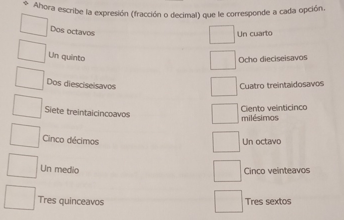 Ahora escribe la expresión (fracción o decimal) que le corresponde a cada opción.
Dos octavos
Un cuarto
Un quinto
Ocho dieciseisavos
Dos diesciseisavos Cuatro treintaidosavos
Ciento veinticinco
Siete treintaicincoavos
milésimos
Cinco décimos Un octavo
Un medio Cinco veinteavos
Tres quinceavos Tres sextos