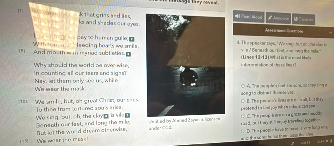 message they reveal.
[1] We wear the ra k that grins and lies,
◀ Read Aloud Annotate * Translate
thides our chacks and shades our eyes,Assessment Questions
This debty we pay to human guile;4. The speaker says, "We sing, but oh, the clay is
With torn and bleeding hearts we smile,vile / Beneath our feet, and long the mile."
[5] And mouth with myriad subtleties.(Lines 12-13) What is the most likely
Why should the world be over-wise,interpretation of these lines?
In counting all our tears and sighs?
Nay, let them only see us, while
We wear the mask.A. The people's feet are sore, so they sing a
song to distract themselves.
[10] We smile, but, oh great Christ, our cries
To thee from tortured souls arise.B. The people's lives are difficult, but they
We sing, but, oh, the clay_ is vile 5pretend to feel joy when others can see.
Beneath our feet, and long the mile; Untitled by Ahmed Zayan is licensed C. The people are on a gross and muddy
But let the world dream otherwise, under CC0. road, but they still enjoy traveling together.
[15] We wear the mask! D. The people have to travel a very long way,
and the song helps them pass the time.
Oct 18