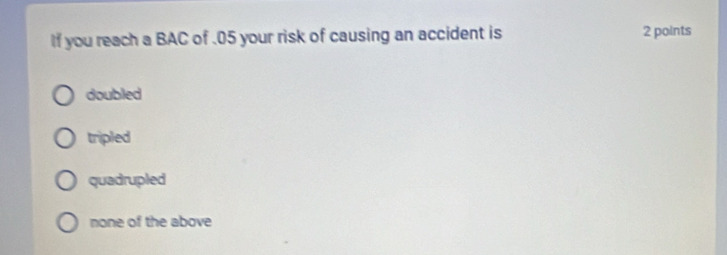 If you reach a BAC of . 05 your risk of causing an accident is 2 points
doubled
tripled
quadrupled
none of the above