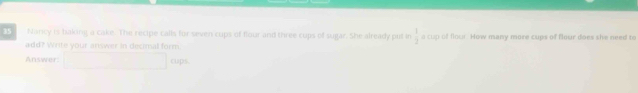 Naricy is baling a cake. The recipe calls for saven cups of flour and three cups of sugar. She already put in  1/2  a cup of flour. How many more cups of flour does she need to 
add? Write your answer in decimal form 
Answer cups