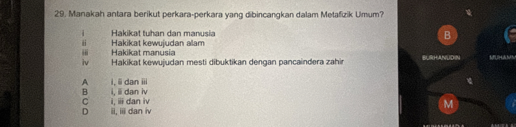 Manakah antara berikut perkara-perkara yang dibincangkan dalam Metafizik Umum?
i Hakikat tuhan dan manusia B
i Hakikat kewujudan alam
i Hakìkat manusia
iv Hakikat kewujudan mesti dibuktikan dengan pancaindera zahir BURHANUDIN MUHAMA
A i, ⅱdan ⅲ
B i, ii dan iv
C i, iii dan iv
M
D ii, ii dan ív