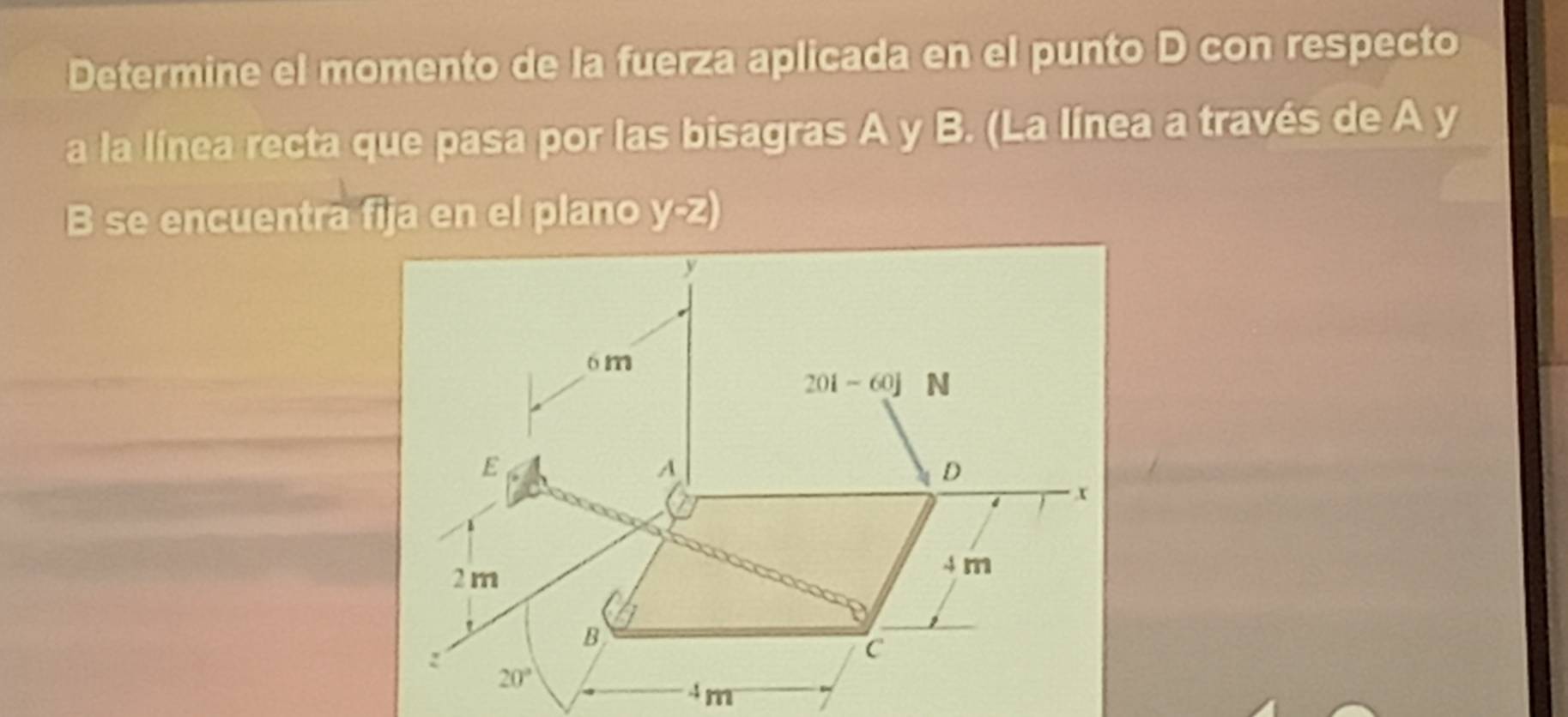 Determine el momento de la fuerza aplicada en el punto D con respecto
a la línea recta que pasa por las bisagras A y B. (La línea a través de A y
B se encuentra fija en el plano y-2)
4m